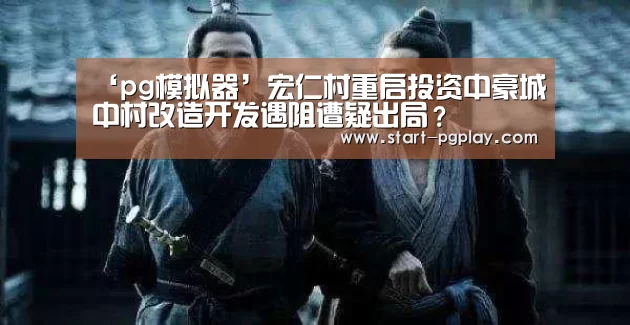 ‘pg模拟器’宏仁村重启投资中豪城中村改造开发遇阻遭疑出局?(图1) pg电子模拟器导航