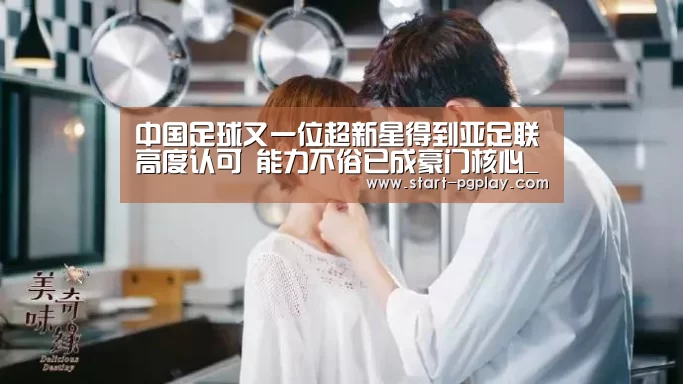 中国足球又一位超新星得到亚足联高度认可 能力不俗已成豪门核心_pg模拟器(图1) pg试玩