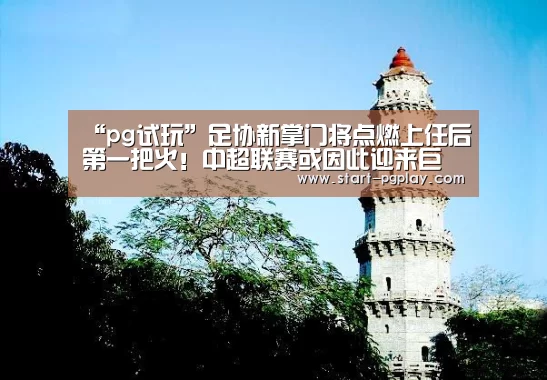 “pg试玩”足协新掌门将点燃上任后第一把火!中超联赛或因此迎来巨变(图3) pg试玩
