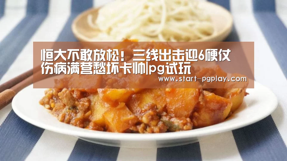 恒大不敢放松!三线出击迎6硬仗 伤病满营愁坏卡帅|pg试玩(图1) pg模拟器