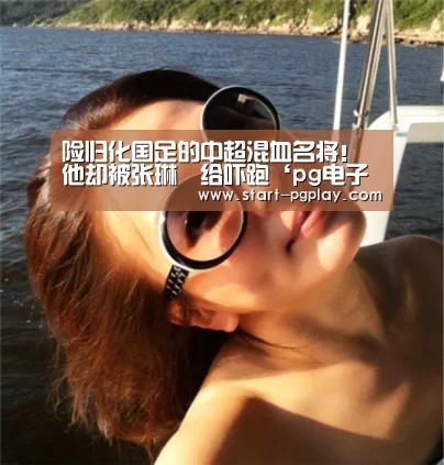 险归化国足的中超混血名将!他却被张琳芃给吓跑‘pg电子试玩’(图4) pg模拟器