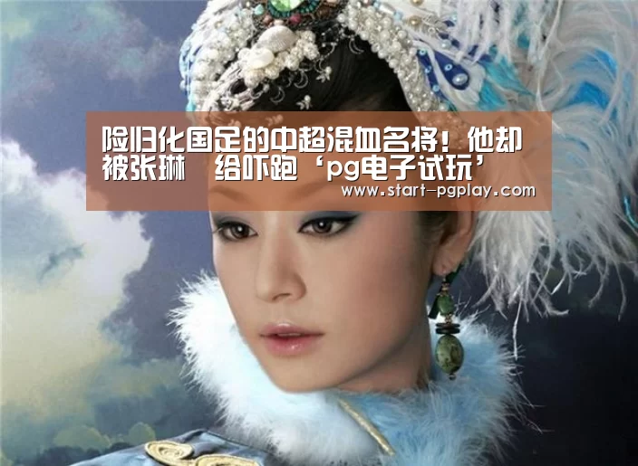 险归化国足的中超混血名将!他却被张琳芃给吓跑‘pg电子试玩’(图1) pg模拟器
