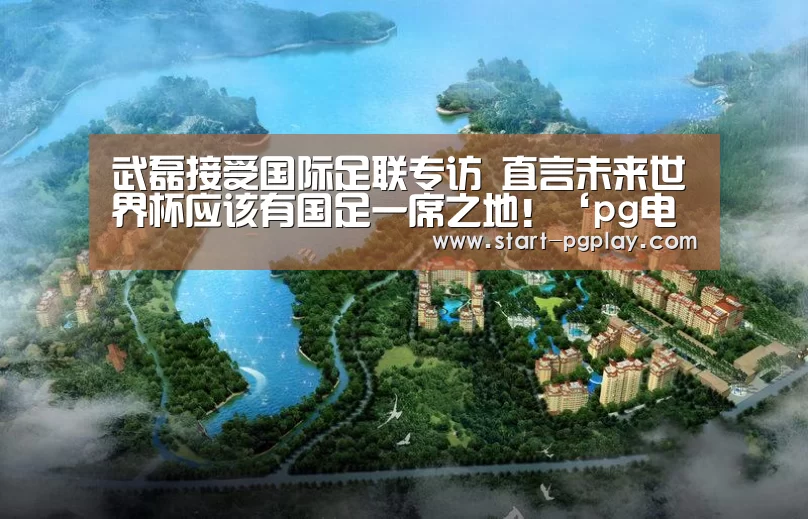 武磊接受国际足联专访 直言未来世界杯应该有国足一席之地!‘pg电子模拟器导航’(图1) pg试玩